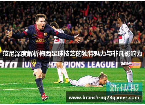 范尼深度解析梅西足球技艺的独特魅力与非凡影响力 范尼深度解析梅西足球技艺的独特魅力与非凡影响力