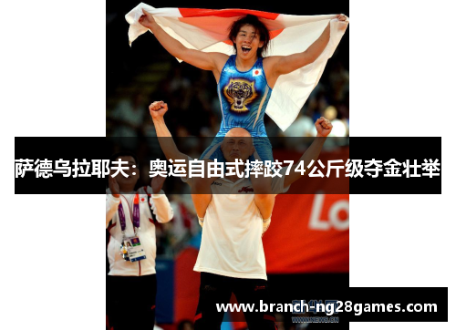 萨德乌拉耶夫:奥运自由式摔跤74公斤级夺金壮举 萨德乌拉耶夫:奥运自由式摔跤74公斤级夺金壮举
