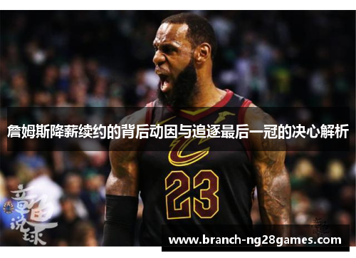 詹姆斯降薪续约的背后动因与追逐最后一冠的决心解析 詹姆斯降薪续约的背后动因与追逐最后一冠的决心解析