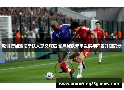 赵健博加盟辽宁铁人意义深远 聚焦球队未来发展与阵容升级前景 赵健博加盟辽宁铁人意义深远 聚焦球队未来发展与阵容升级前景