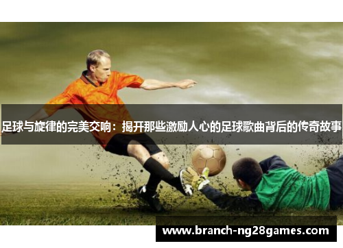 足球与旋律的完美交响:揭开那些激励人心的足球歌曲背后的传奇故事 足球与旋律的完美交响:揭开那些激励人心的足球歌曲背后的传奇故事