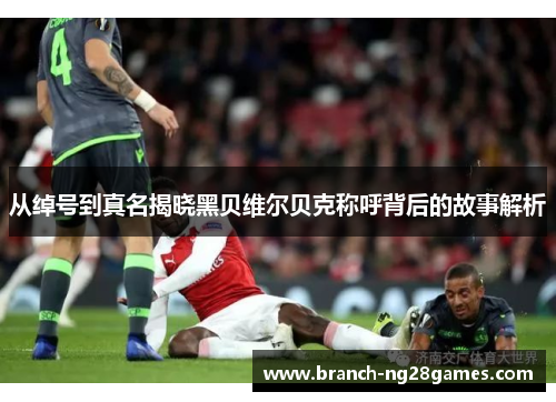 从绰号到真名揭晓黑贝维尔贝克称呼背后的故事解析 从绰号到真名揭晓黑贝维尔贝克称呼背后的故事解析