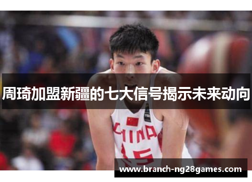 周琦加盟新疆的七大信号揭示未来动向 周琦加盟新疆的七大信号揭示未来动向