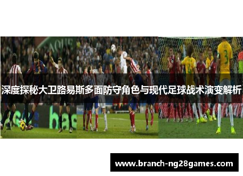 深度探秘大卫路易斯多面防守角色与现代足球战术演变解析 深度探秘大卫路易斯多面防守角色与现代足球战术演变解析