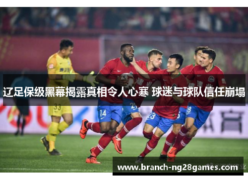 辽足保级黑幕揭露真相令人心寒 球迷与球队信任崩塌 辽足保级黑幕揭露真相令人心寒 球迷与球队信任崩塌