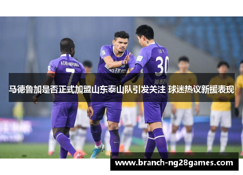 马德鲁加是否正式加盟山东泰山队引发关注 球迷热议新援表现 马德鲁加是否正式加盟山东泰山队引发关注 球迷热议新援表现
