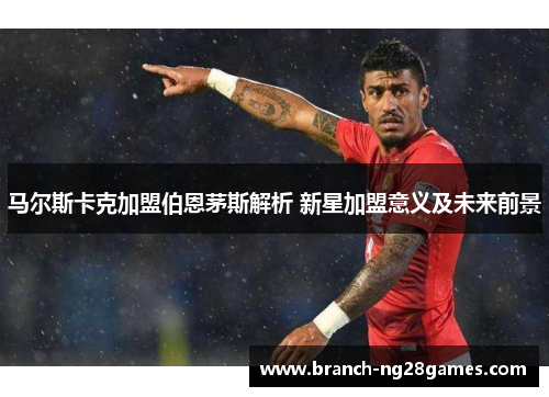 马尔斯卡克加盟伯恩茅斯解析 新星加盟意义及未来前景 马尔斯卡克加盟伯恩茅斯解析 新星加盟意义及未来前景