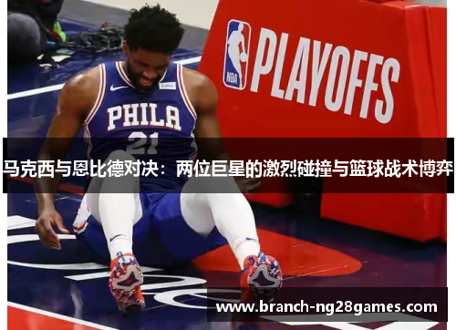 马克西与恩比德对决:两位巨星的激烈碰撞与篮球战术博弈 马克西与恩比德对决:两位巨星的激烈碰撞与篮球战术博弈