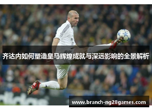 齐达内如何塑造皇马辉煌成就与深远影响的全景解析