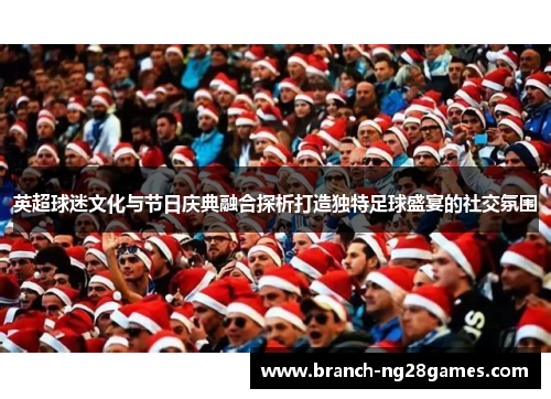 英超球迷文化与节日庆典融合探析打造独特足球盛宴的社交氛围