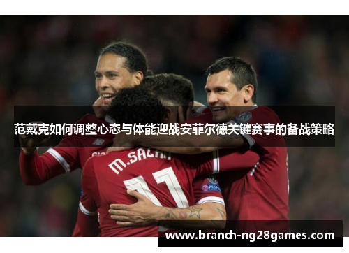 范戴克如何调整心态与体能迎战安菲尔德关键赛事的备战策略