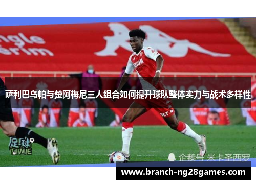 萨利巴乌帕与楚阿梅尼三人组合如何提升球队整体实力与战术多样性 萨利巴乌帕与楚阿梅尼三人组合如何提升球队整体实力与战术多样性