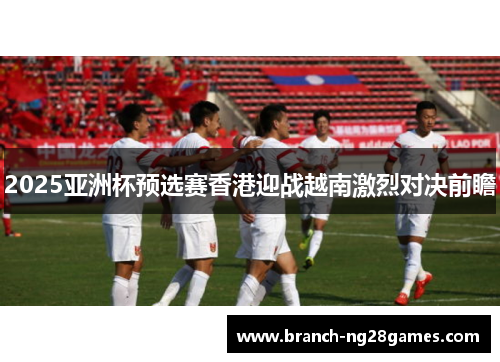 2025亚洲杯预选赛香港迎战越南激烈对决前瞻 2025亚洲杯预选赛香港迎战越南激烈对决前瞻