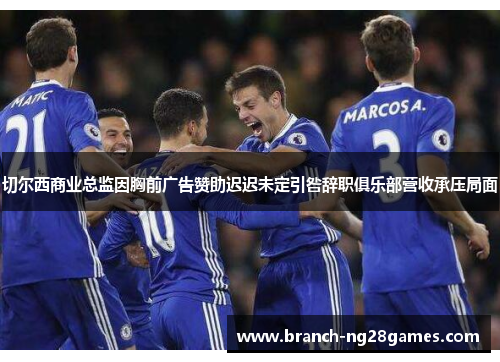 切尔西商业总监因胸前广告赞助迟迟未定引咎辞职俱乐部营收承压局面 切尔西商业总监因胸前广告赞助迟迟未定引咎辞职俱乐部营收承压局面