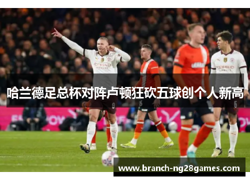 哈兰德足总杯对阵卢顿狂砍五球创个人新高