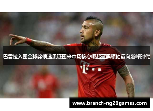 巴雷拉入围金球奖候选见证国米中场核心崛起蓝黑领袖迈向巅峰时代 巴雷拉入围金球奖候选见证国米中场核心崛起蓝黑领袖迈向巅峰时代