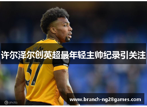 许尔泽尔创英超最年轻主帅纪录引关注