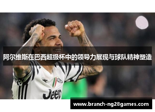 阿尔维斯在巴西超级杯中的领导力展现与球队精神塑造