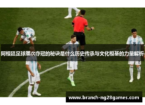 阿根廷足球屡次夺冠的秘诀是什么历史传承与文化根基的力量解析