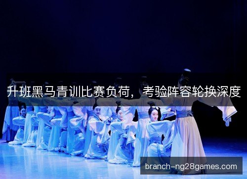 升班黑马青训比赛负荷，考验阵容轮换深度